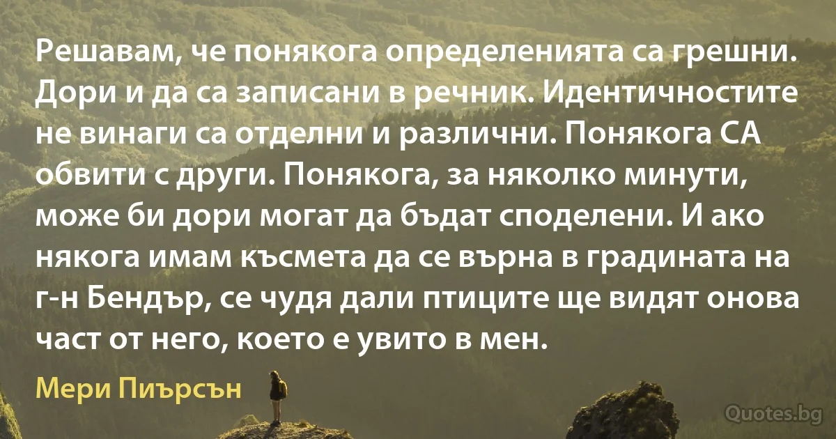 Решавам, че понякога определенията са грешни. Дори и да са записани в речник. Идентичностите не винаги са отделни и различни. Понякога СА обвити с други. Понякога, за няколко минути, може би дори могат да бъдат споделени. И ако някога имам късмета да се върна в градината на г-н Бендър, се чудя дали птиците ще видят онова част от него, което е увито в мен. (Мери Пиърсън)