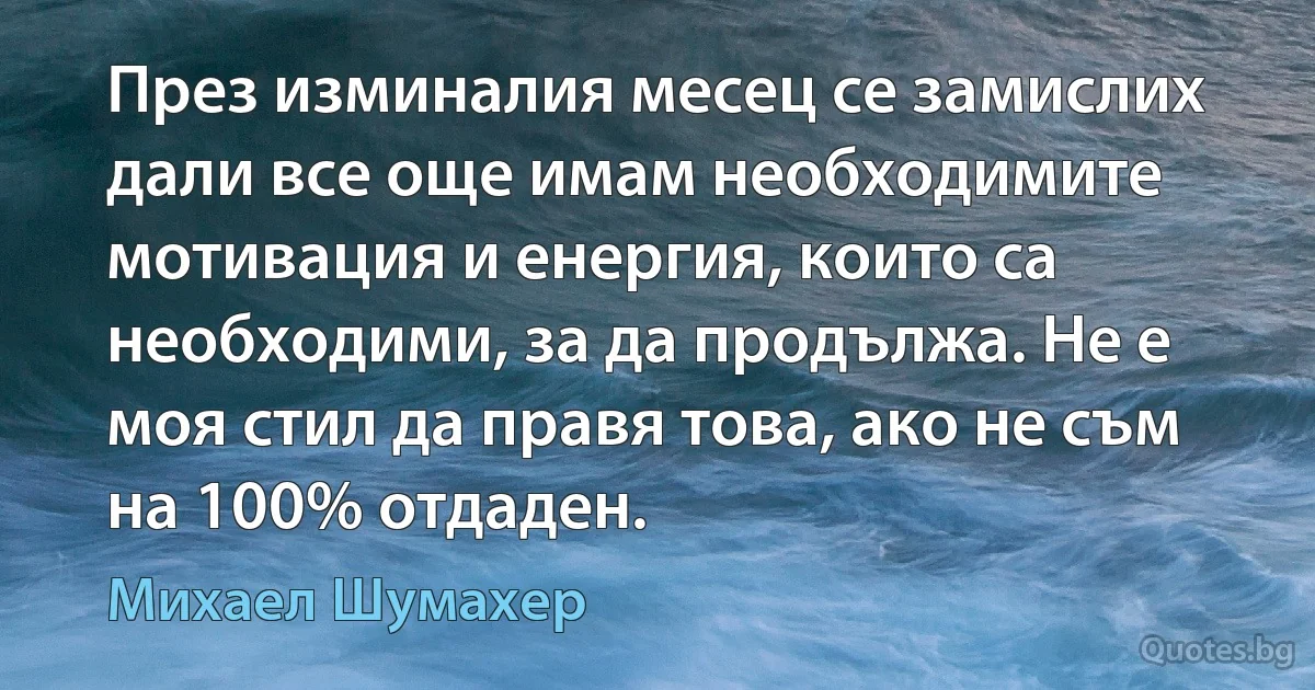 През изминалия месец се замислих дали все още имам необходимите мотивация и енергия, които са необходими, за да продължа. Не е моя стил да правя това, ако не съм на 100% отдаден. (Михаел Шумахер)