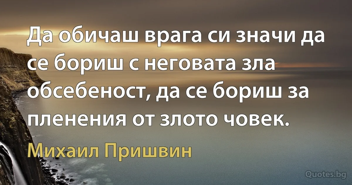 Да обичаш врага си значи да се бориш с неговата зла обсебеност, да се бориш за пленения от злото човек. (Михаил Пришвин)