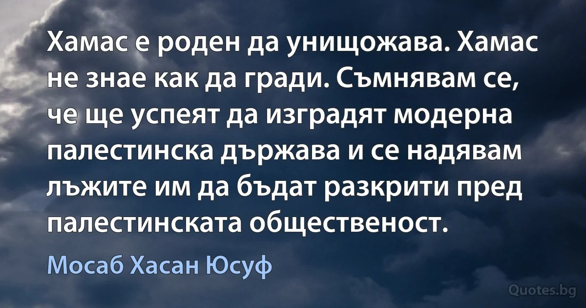 Хамас е роден да унищожава. Хамас не знае как да гради. Съмнявам се, че ще успеят да изградят модерна палестинска държава и се надявам лъжите им да бъдат разкрити пред палестинската общественост. (Мосаб Хасан Юсуф)