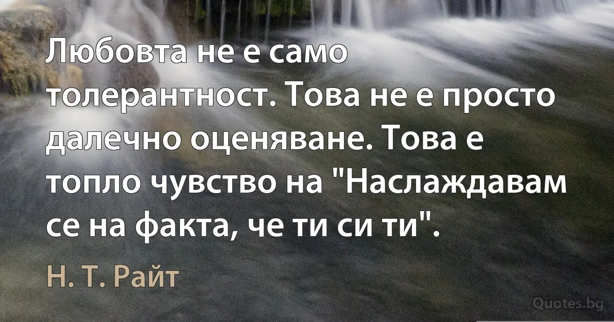 Любовта не е само толерантност. Това не е просто далечно оценяване. Това е топло чувство на "Наслаждавам се на факта, че ти си ти". (Н. Т. Райт)