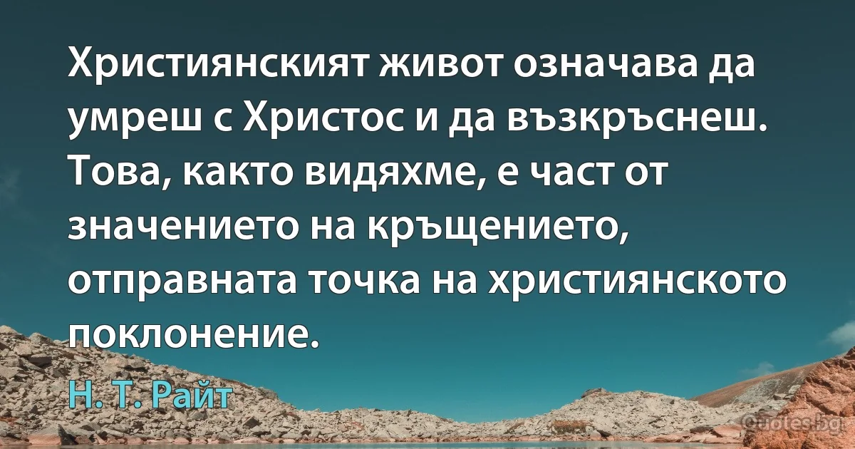 Християнският живот означава да умреш с Христос и да възкръснеш. Това, както видяхме, е част от значението на кръщението, отправната точка на християнското поклонение. (Н. Т. Райт)