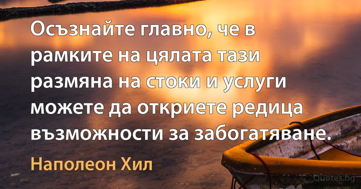 Осъзнайте главно, че в рамките на цялата тази размяна на стоки и услуги можете да откриете редица възможности за забогатяване. (Наполеон Хил)