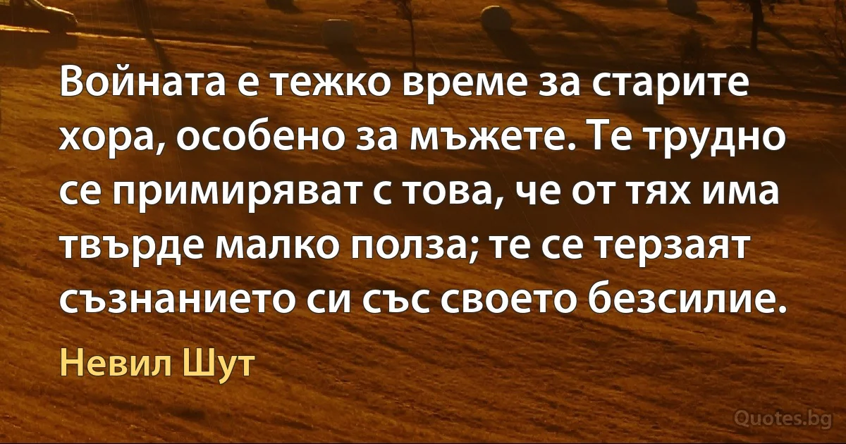 Войната е тежко време за старите хора, особено за мъжете. Те трудно се примиряват с това, че от тях има твърде малко полза; те се терзаят съзнанието си със своето безсилие. (Невил Шут)