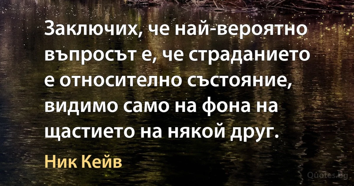 Заключих, че най-вероятно въпросът е, че страданието е относително състояние, видимо само на фона на щастието на някой друг. (Ник Кейв)