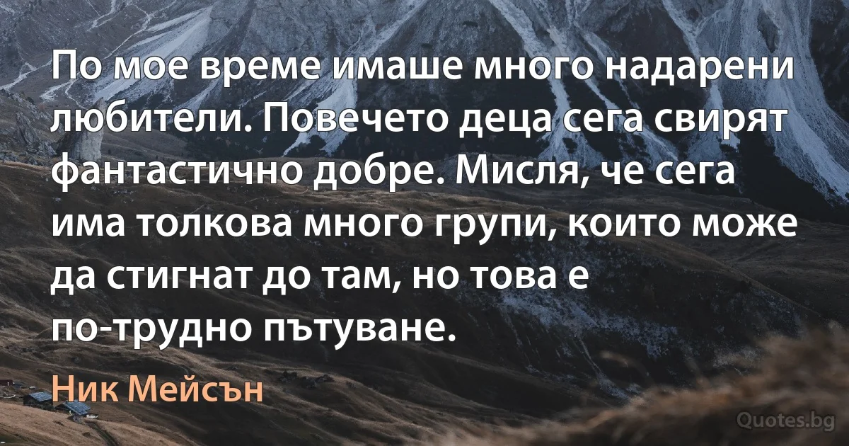 По мое време имаше много надарени любители. Повечето деца сега свирят фантастично добре. Мисля, че сега има толкова много групи, които може да стигнат до там, но това е по-трудно пътуване. (Ник Мейсън)