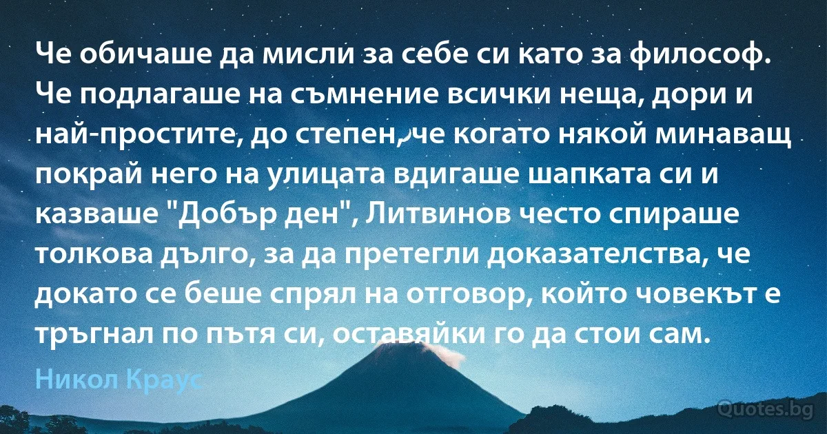 Че обичаше да мисли за себе си като за философ. Че подлагаше на съмнение всички неща, дори и най-простите, до степен, че когато някой минаващ покрай него на улицата вдигаше шапката си и казваше "Добър ден", Литвинов често спираше толкова дълго, за да претегли доказателства, че докато се беше спрял на отговор, който човекът е тръгнал по пътя си, оставяйки го да стои сам. (Никол Краус)