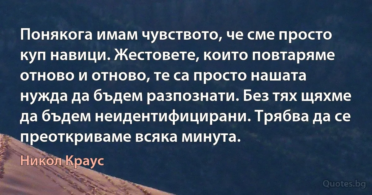 Понякога имам чувството, че сме просто куп навици. Жестовете, които повтаряме отново и отново, те са просто нашата нужда да бъдем разпознати. Без тях щяхме да бъдем неидентифицирани. Трябва да се преоткриваме всяка минута. (Никол Краус)