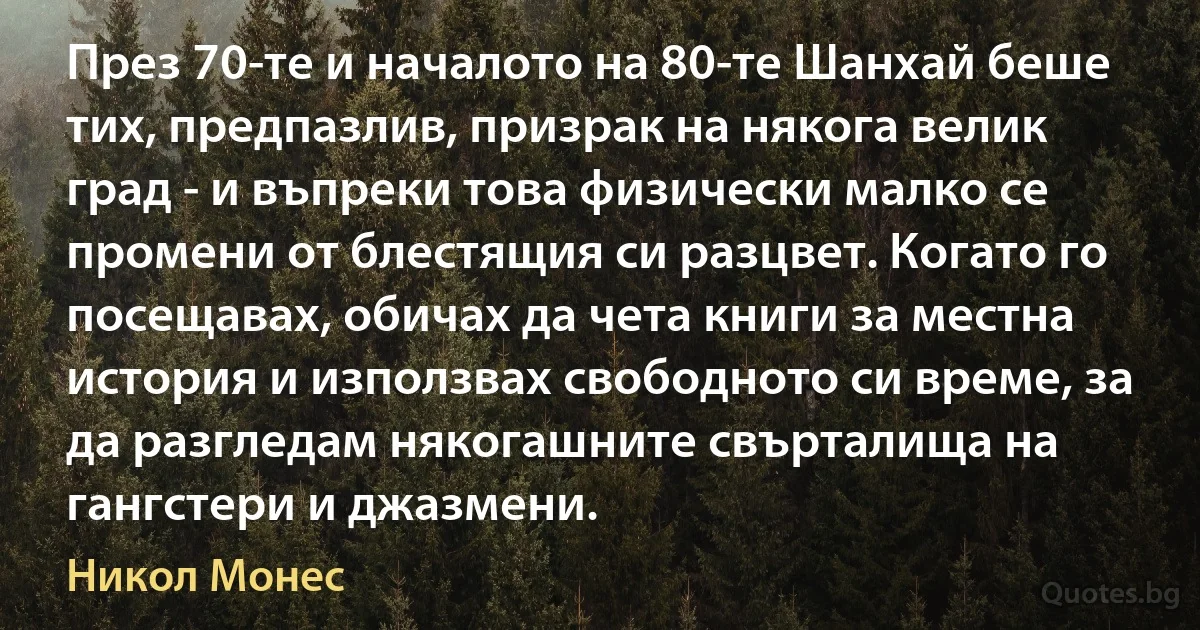 През 70-те и началото на 80-те Шанхай беше тих, предпазлив, призрак на някога велик град - и въпреки това физически малко се промени от блестящия си разцвет. Когато го посещавах, обичах да чета книги за местна история и използвах свободното си време, за да разгледам някогашните свърталища на гангстери и джазмени. (Никол Монес)