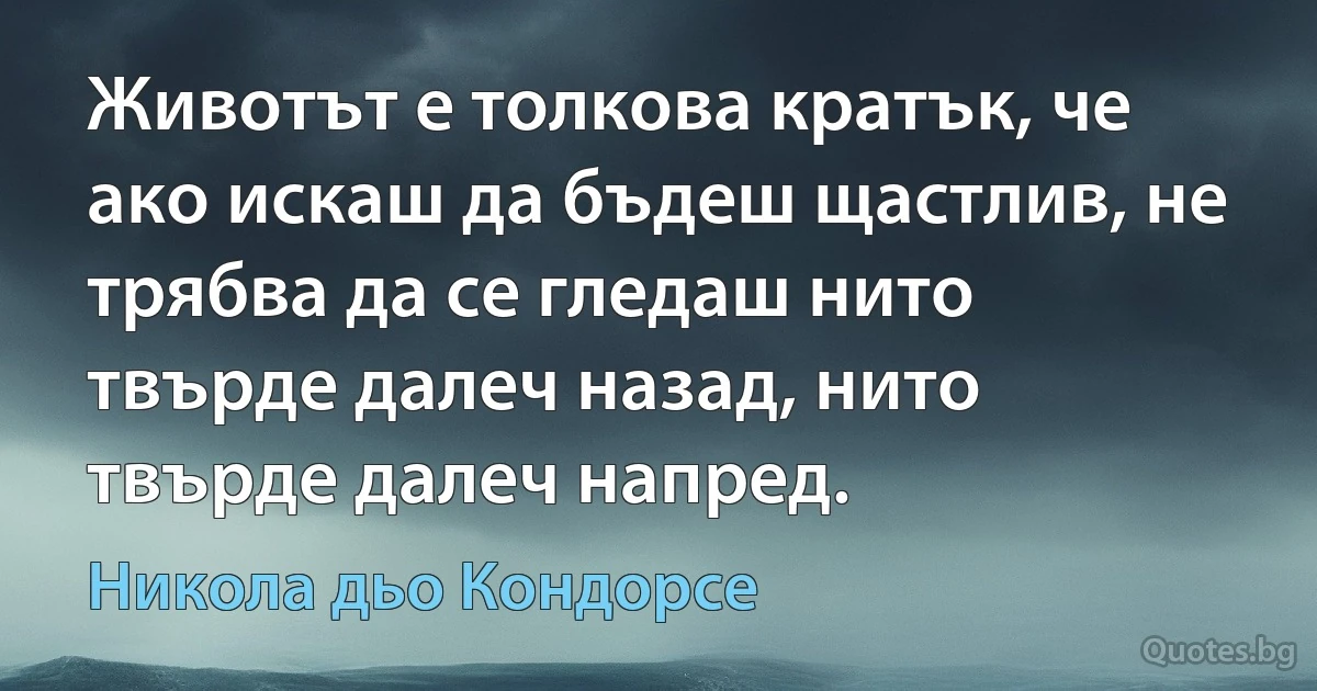 Животът е толкова кратък, че ако искаш да бъдеш щастлив, не трябва да се гледаш нито твърде далеч назад, нито твърде далеч напред. (Никола дьо Кондорсе)