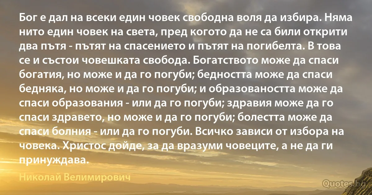 Бог е дал на всеки един човек свободна воля да избира. Няма нито един човек на света, пред когото да не са били открити два пътя - пътят на спасението и пътят на погибелта. В това се и състои човешката свобода. Богатството може да спаси богатия, но може и да го погуби; бедността може да спаси бедняка, но може и да го погуби; и образоваността може да спаси образования - или да го погуби; здравия може да го спаси здравето, но може и да го погуби; болестта може да спаси болния - или да го погуби. Всичко зависи от избора на човека. Христос дойде, за да вразуми човеците, а не да ги принуждава. (Николай Велимирович)