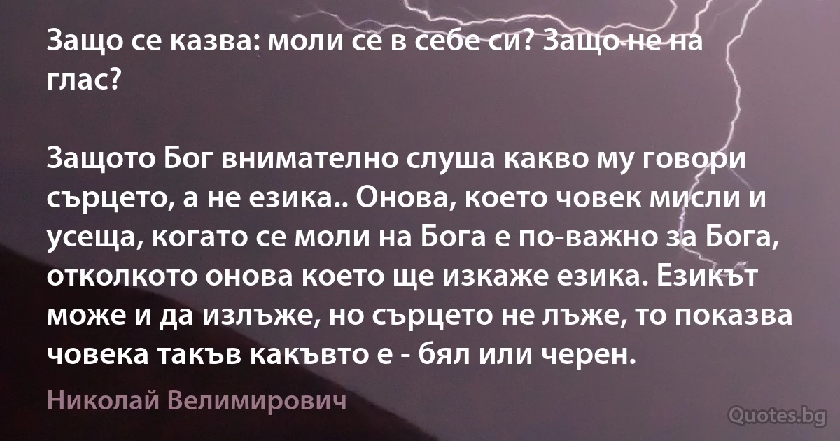 Защо се казва: моли се в себе си? Защо не на глас?

Защото Бог внимателно слуша какво му говори сърцето, а не езика.. Онова, което човек мисли и усеща, когато се моли на Бога е по-важно за Бога, отколкото онова което ще изкаже езика. Езикът може и да излъже, но сърцето не лъже, то показва човека такъв какъвто е - бял или черен. (Николай Велимирович)