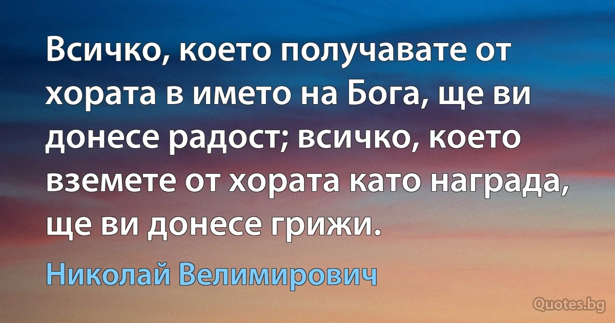 Всичко, което получавате от хората в името на Бога, ще ви донесе радост; всичко, което вземете от хората като награда, ще ви донесе грижи. (Николай Велимирович)