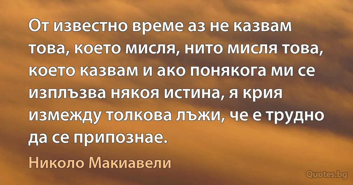 От известно време аз не казвам това, което мисля, нито мисля това, което казвам и ако понякога ми се изплъзва някоя истина, я крия измежду толкова лъжи, че е трудно да се припознае. (Николо Макиавели)