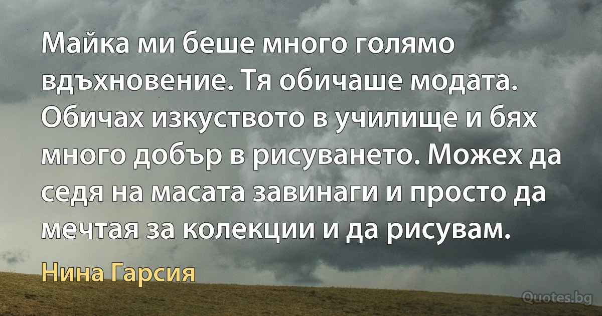 Майка ми беше много голямо вдъхновение. Тя обичаше модата. Обичах изкуството в училище и бях много добър в рисуването. Можех да седя на масата завинаги и просто да мечтая за колекции и да рисувам. (Нина Гарсия)