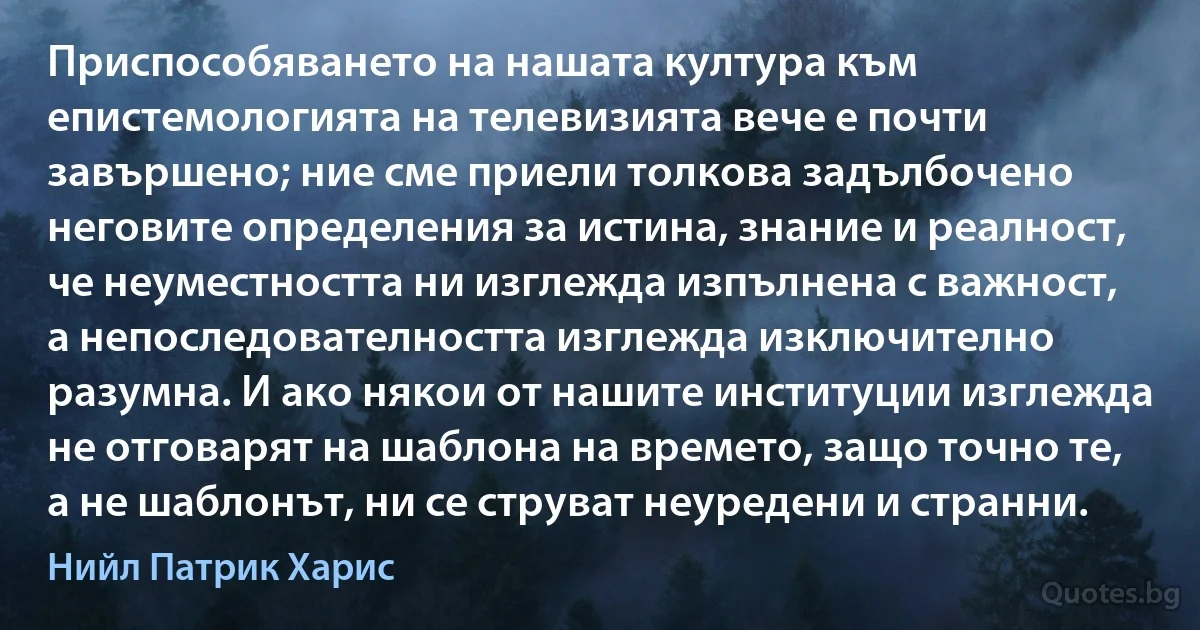 Приспособяването на нашата култура към епистемологията на телевизията вече е почти завършено; ние сме приели толкова задълбочено неговите определения за истина, знание и реалност, че неуместността ни изглежда изпълнена с важност, а непоследователността изглежда изключително разумна. И ако някои от нашите институции изглежда не отговарят на шаблона на времето, защо точно те, а не шаблонът, ни се струват неуредени и странни. (Нийл Патрик Харис)