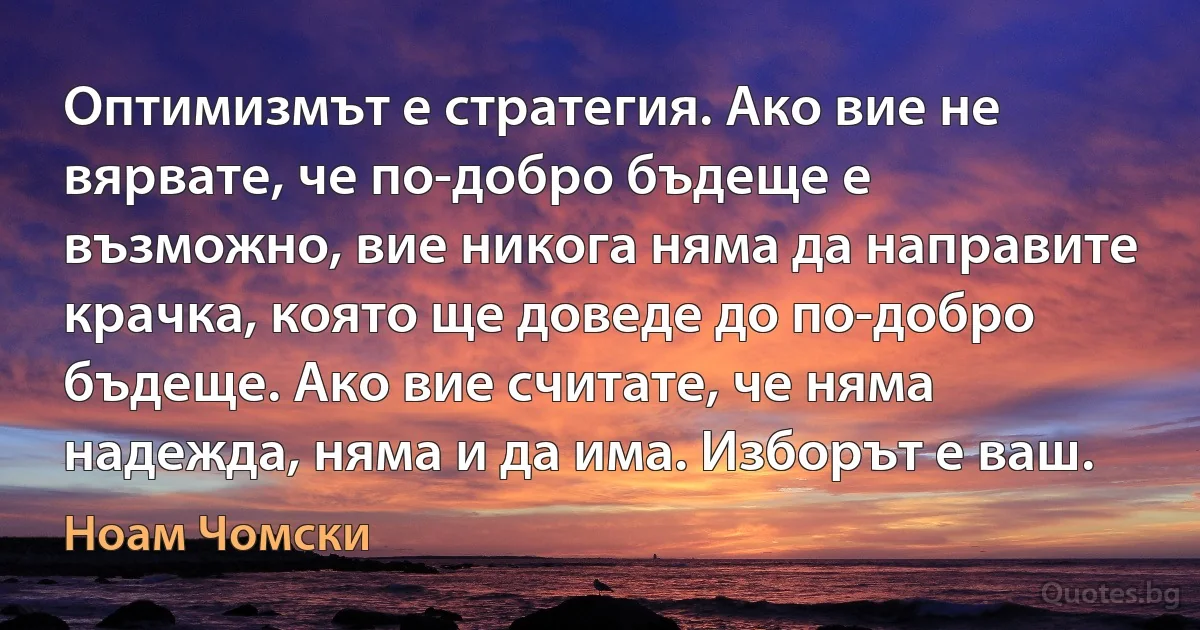 Оптимизмът е стратегия. Ако вие не вярвате, че по-добро бъдеще е възможно, вие никога няма да направите крачка, която ще доведе до по-добро бъдеще. Ако вие считате, че няма надежда, няма и да има. Изборът е ваш. (Ноам Чомски)