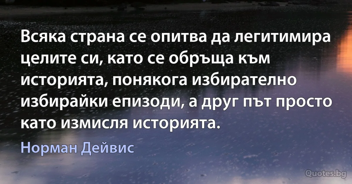 Всяка страна се опитва да легитимира целите си, като се обръща към историята, понякога избирателно избирайки епизоди, а друг път просто като измисля историята. (Норман Дейвис)