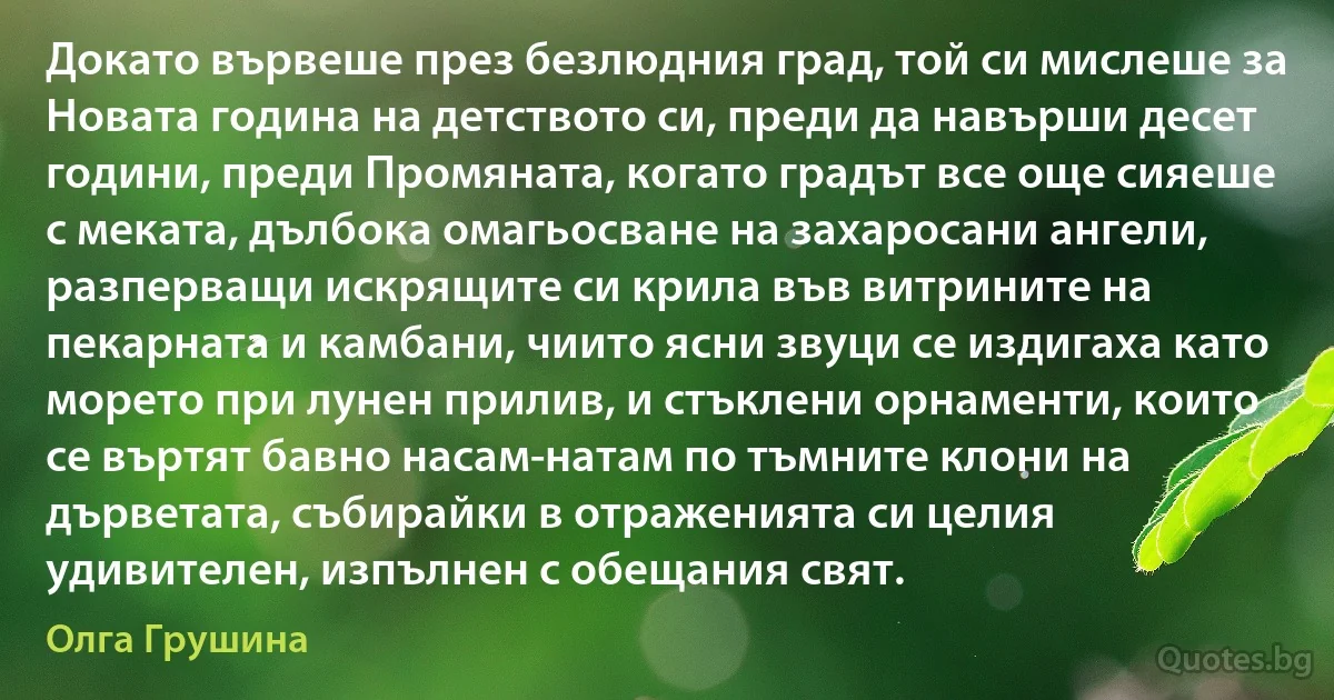 Докато вървеше през безлюдния град, той си мислеше за Новата година на детството си, преди да навърши десет години, преди Промяната, когато градът все още сияеше с меката, дълбока омагьосване на захаросани ангели, разперващи искрящите си крила във витрините на пекарната и камбани, чиито ясни звуци се издигаха като морето при лунен прилив, и стъклени орнаменти, които се въртят бавно насам-натам по тъмните клони на дърветата, събирайки в отраженията си целия удивителен, изпълнен с обещания свят. (Олга Грушина)