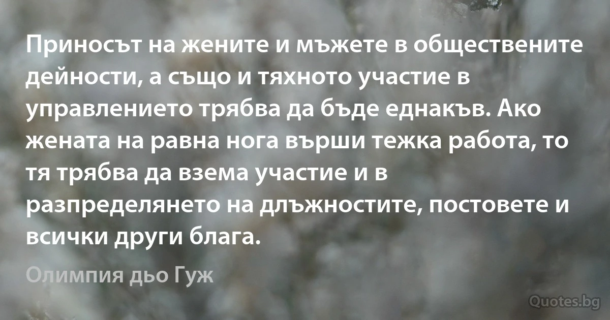 Приносът на жените и мъжете в обществените дейности, а също и тяхното участие в управлението трябва да бъде еднакъв. Ако жената на равна нога върши тежка работа, то тя трябва да взема участие и в разпределянето на длъжностите, постовете и всички други блага. (Олимпия дьо Гуж)