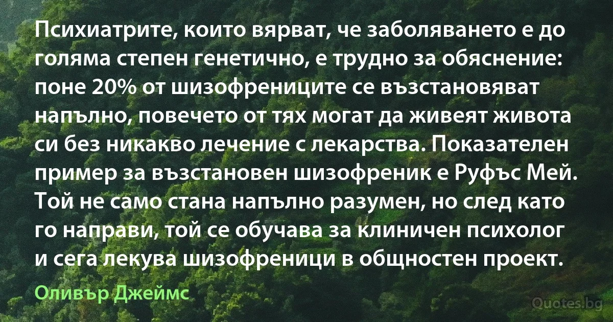 Психиатрите, които вярват, че заболяването е до голяма степен генетично, е трудно за обяснение: поне 20% от шизофрениците се възстановяват напълно, повечето от тях могат да живеят живота си без никакво лечение с лекарства. Показателен пример за възстановен шизофреник е Руфъс Мей. Той не само стана напълно разумен, но след като го направи, той се обучава за клиничен психолог и сега лекува шизофреници в общностен проект. (Оливър Джеймс)