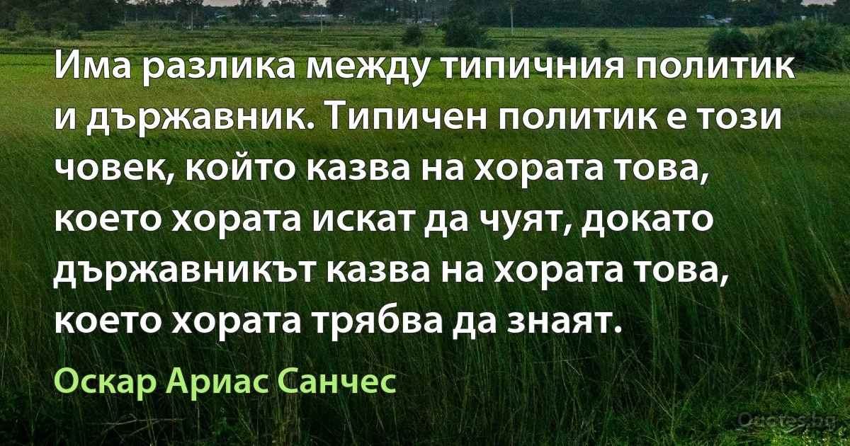 Има разлика между типичния политик и държавник. Типичен политик е този човек, който казва на хората това, което хората искат да чуят, докато държавникът казва на хората това, което хората трябва да знаят. (Оскар Ариас Санчес)