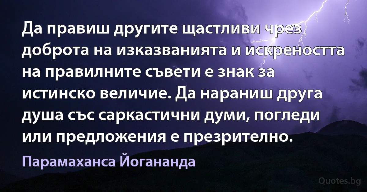 Да правиш другите щастливи чрез доброта на изказванията и искреността на правилните съвети е знак за истинско величие. Да нараниш друга душа със саркастични думи, погледи или предложения е презрително. (Парамаханса Йогананда)