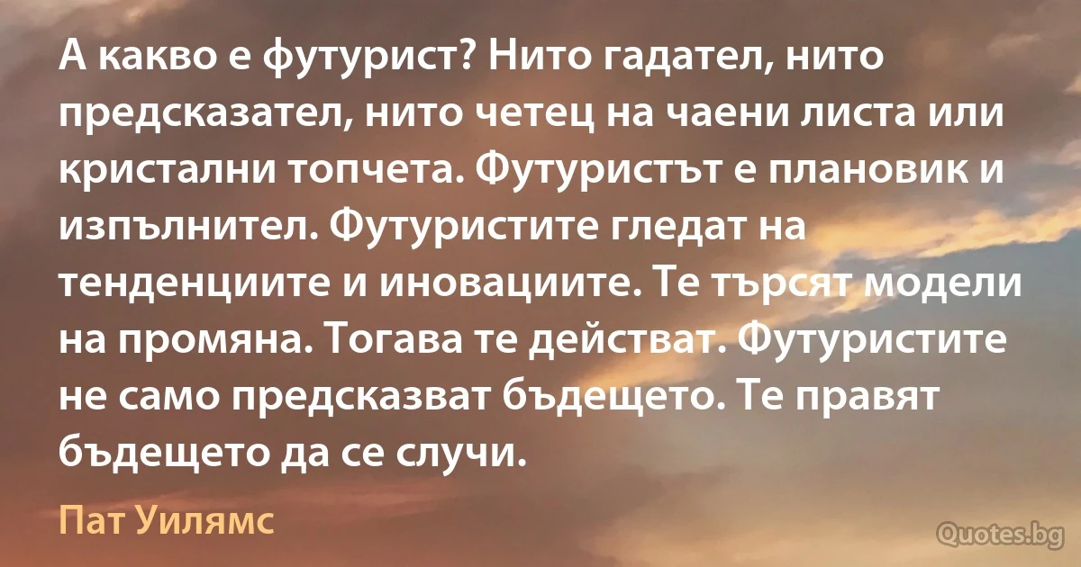 А какво е футурист? Нито гадател, нито предсказател, нито четец на чаени листа или кристални топчета. Футуристът е плановик и изпълнител. Футуристите гледат на тенденциите и иновациите. Те търсят модели на промяна. Тогава те действат. Футуристите не само предсказват бъдещето. Те правят бъдещето да се случи. (Пат Уилямс)