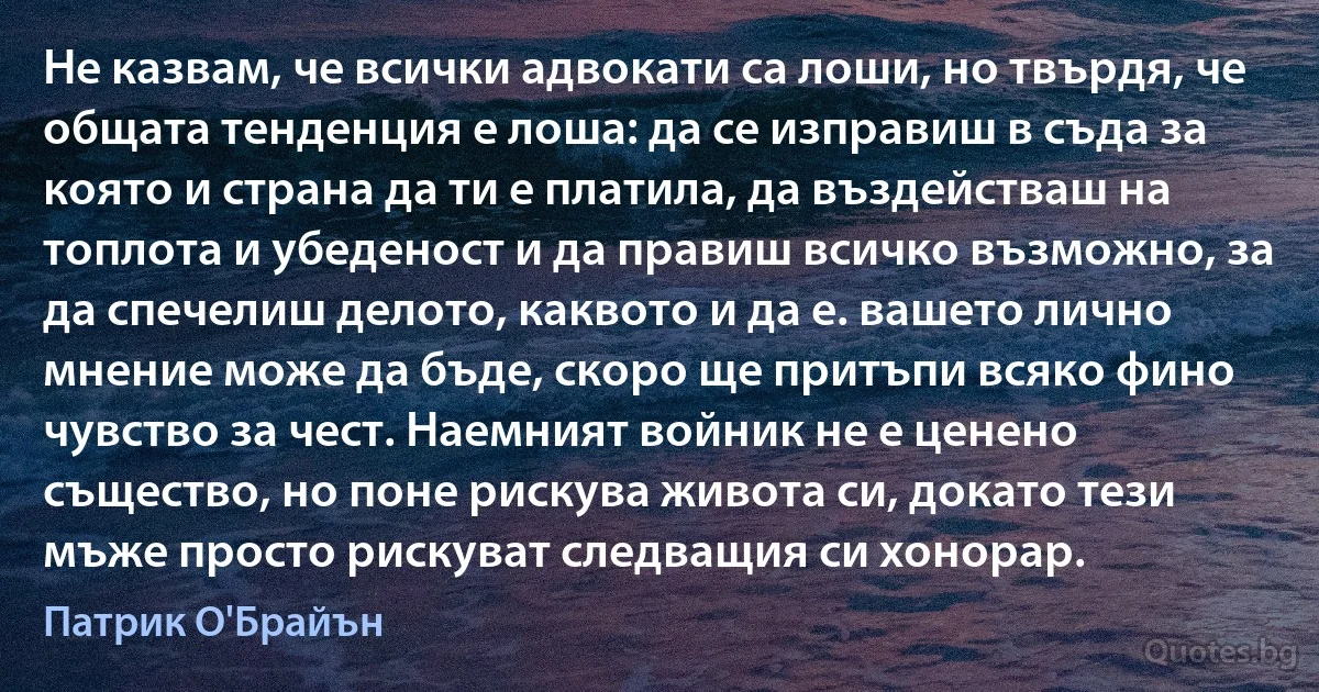 Не казвам, че всички адвокати са лоши, но твърдя, че общата тенденция е лоша: да се изправиш в съда за която и страна да ти е платила, да въздействаш на топлота и убеденост и да правиш всичко възможно, за да спечелиш делото, каквото и да е. вашето лично мнение може да бъде, скоро ще притъпи всяко фино чувство за чест. Наемният войник не е ценено същество, но поне рискува живота си, докато тези мъже просто рискуват следващия си хонорар. (Патрик О'Брайън)