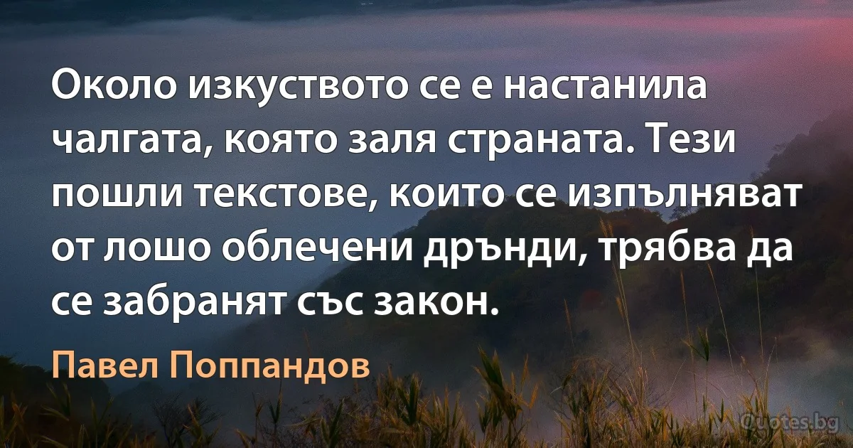 Около изкуството се е настанила чалгата, която заля страната. Тези пошли текстове, които се изпълняват от лошо облечени дрънди, трябва да се забранят със закон. (Павел Поппандов)