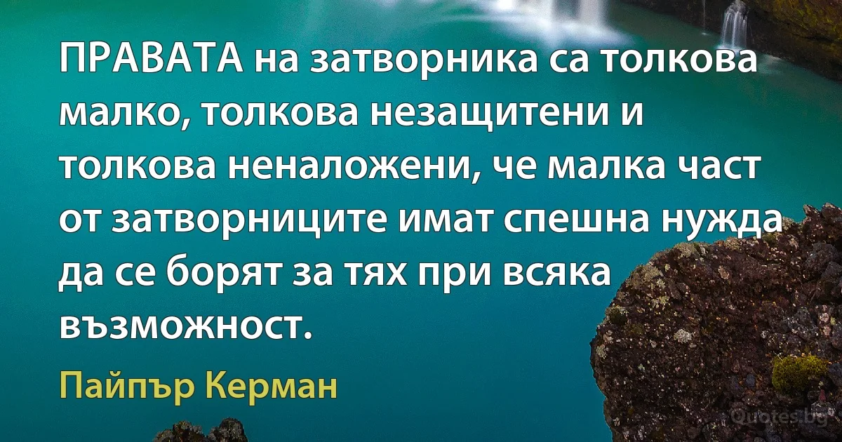 ПРАВАТА на затворника са толкова малко, толкова незащитени и толкова неналожени, че малка част от затворниците имат спешна нужда да се борят за тях при всяка възможност. (Пайпър Керман)