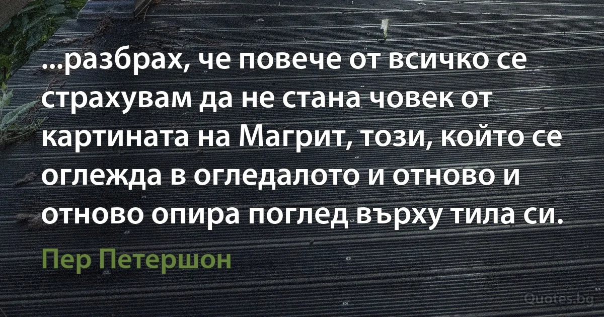 ...разбрах, че повече от всичко се страхувам да не стана човек от картината на Магрит, този, който се оглежда в огледалото и отново и отново опира поглед върху тила си. (Пер Петершон)