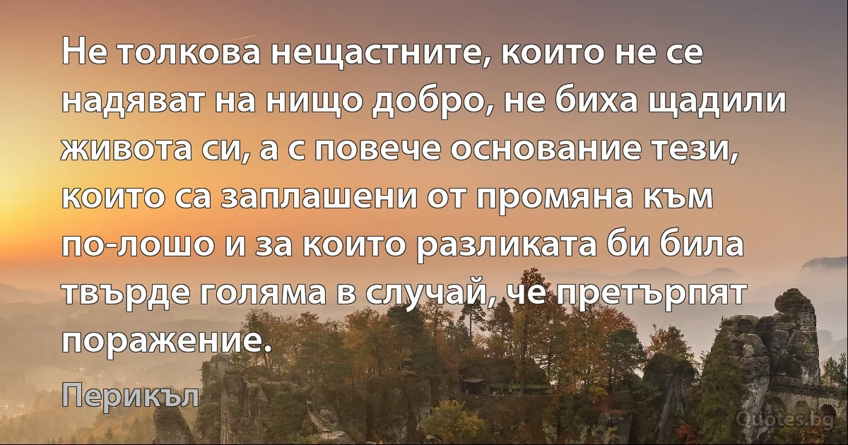 Не толкова нещастните, които не се надяват на нищо добро, не биха щадили живота си, а с повече основание тези, които са заплашени от промяна към по-лошо и за които разликата би била твърде голяма в случай, че претърпят поражение. (Перикъл)