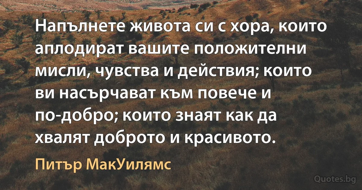 Напълнете живота си с хора, които аплодират вашите положителни мисли, чувства и действия; които ви насърчават към повече и по-добро; които знаят как да хвалят доброто и красивото. (Питър МакУилямс)