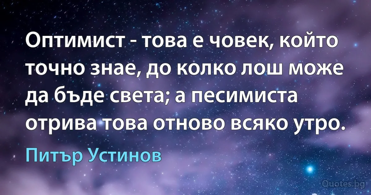 Оптимист - това е човек, който точно знае, до колко лош може да бъде света; а песимиста отрива това отново всяко утро. (Питър Устинов)