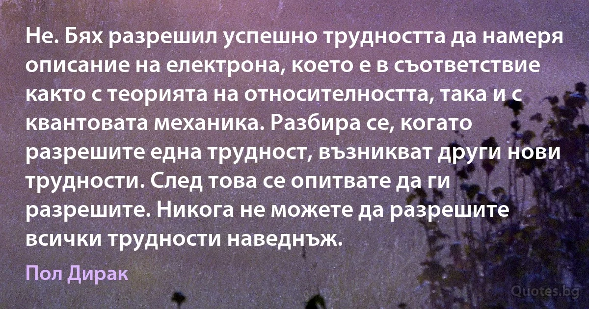 Не. Бях разрешил успешно трудността да намеря описание на електрона, което е в съответствие както с теорията на относителността, така и с квантовата механика. Разбира се, когато разрешите една трудност, възникват други нови трудности. След това се опитвате да ги разрешите. Никога не можете да разрешите всички трудности наведнъж. (Пол Дирак)