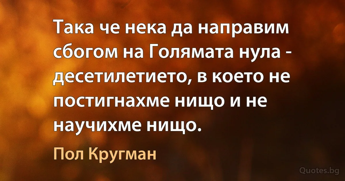 Така че нека да направим сбогом на Голямата нула - десетилетието, в което не постигнахме нищо и не научихме нищо. (Пол Кругман)