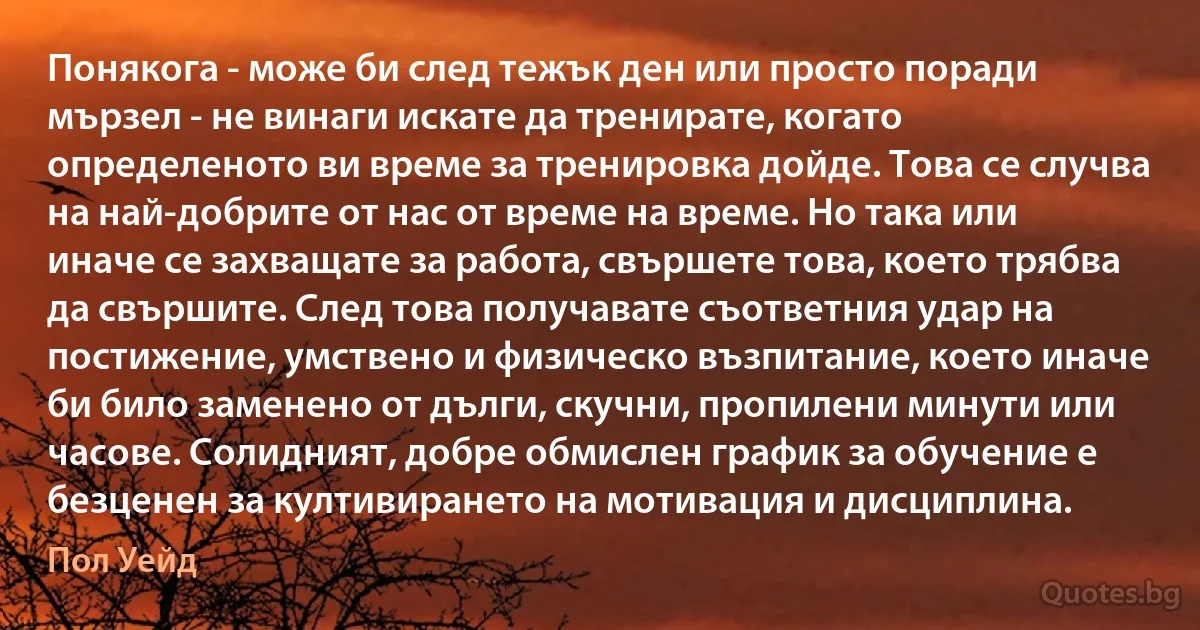 Понякога - може би след тежък ден или просто поради мързел - не винаги искате да тренирате, когато определеното ви време за тренировка дойде. Това се случва на най-добрите от нас от време на време. Но така или иначе се захващате за работа, свършете това, което трябва да свършите. След това получавате съответния удар на постижение, умствено и физическо възпитание, което иначе би било заменено от дълги, скучни, пропилени минути или часове. Солидният, добре обмислен график за обучение е безценен за култивирането на мотивация и дисциплина. (Пол Уейд)