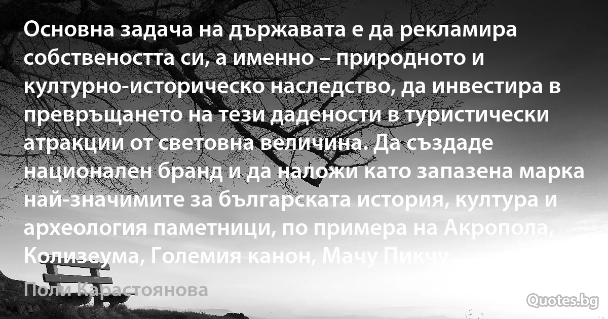 Основна задача на държавата е да рекламира собствеността си, а именно – природното и културно-историческо наследство, да инвестира в превръщането на тези дадености в туристически атракции от световна величина. Да създаде национален бранд и да наложи като запазена марка най-значимите за българската история, култура и археология паметници, по примера на Акропола, Колизеума, Големия канон, Мачу Пикчу. (Поли Карастоянова)