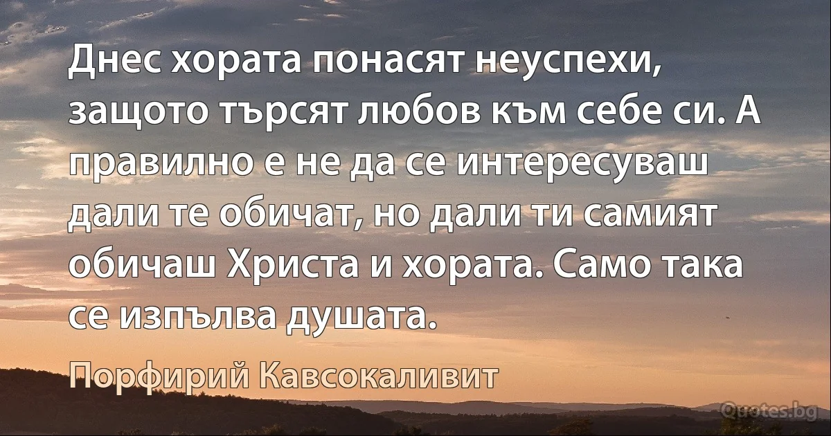 Днес хората понасят неуспехи, защото търсят любов към себе си. А правилно е не да се интересуваш дали те обичат, но дали ти самият обичаш Христа и хората. Само така се изпълва душата. (Порфирий Кавсокаливит)