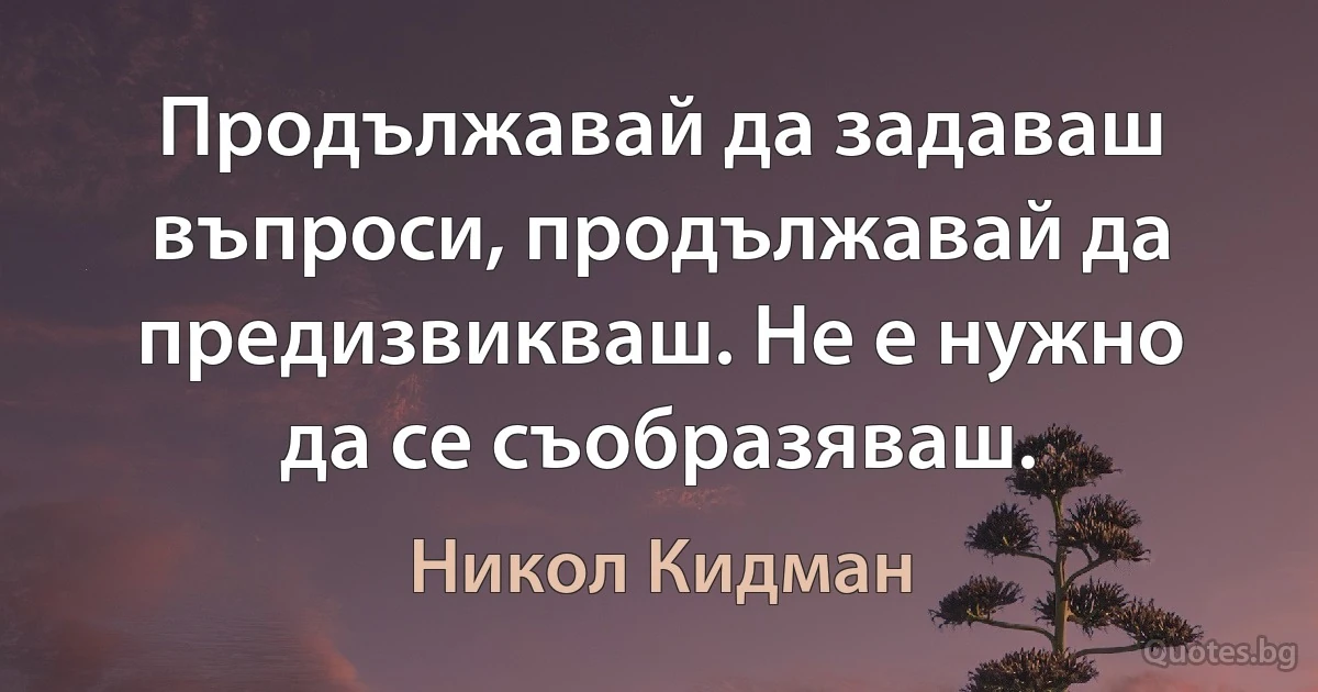 Продължавай да задаваш въпроси, продължавай да предизвикваш. Не е нужно да се съобразяваш. (Никол Кидман)