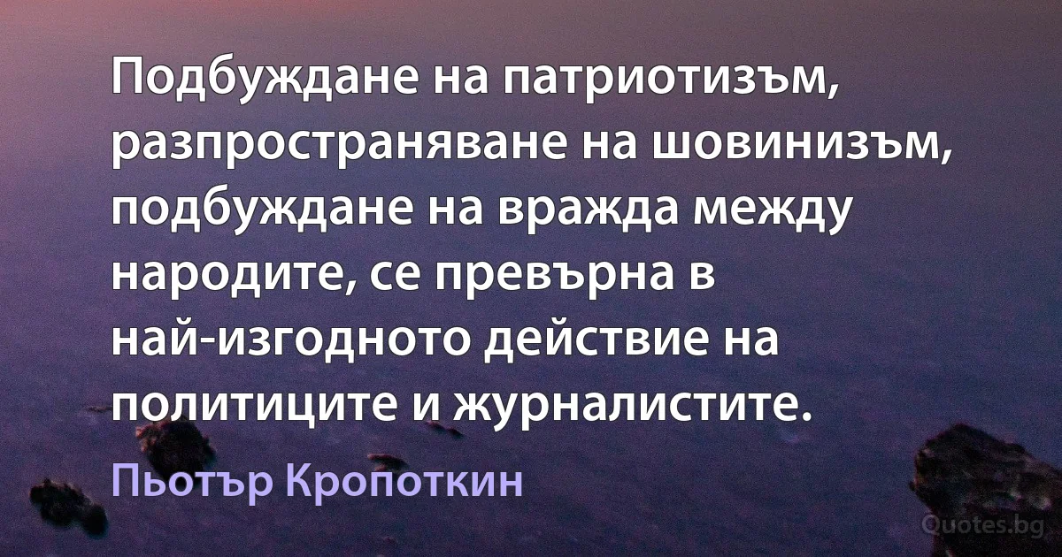 Подбуждане на патриотизъм, разпространяване на шовинизъм, подбуждане на вражда между народите, се превърна в най-изгодното действие на политиците и журналистите. (Пьотър Кропоткин)