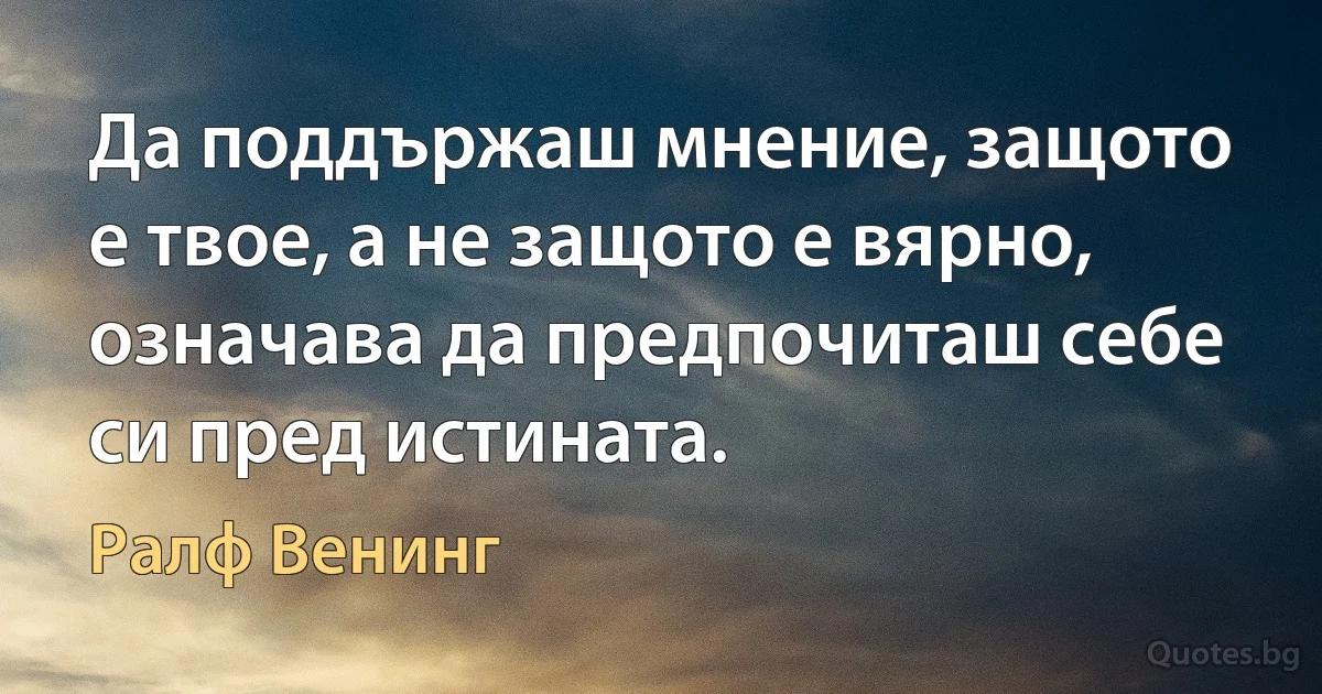 Да поддържаш мнение, защото е твое, а не защото е вярно, означава да предпочиташ себе си пред истината. (Ралф Венинг)