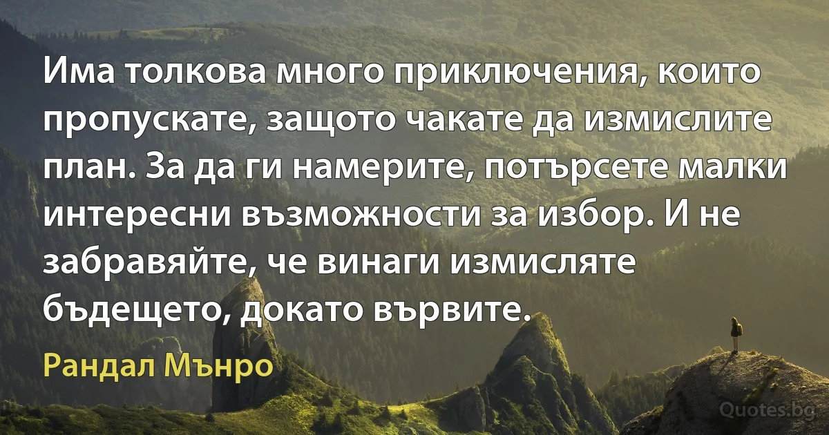 Има толкова много приключения, които пропускате, защото чакате да измислите план. За да ги намерите, потърсете малки интересни възможности за избор. И не забравяйте, че винаги измисляте бъдещето, докато вървите. (Рандал Мънро)