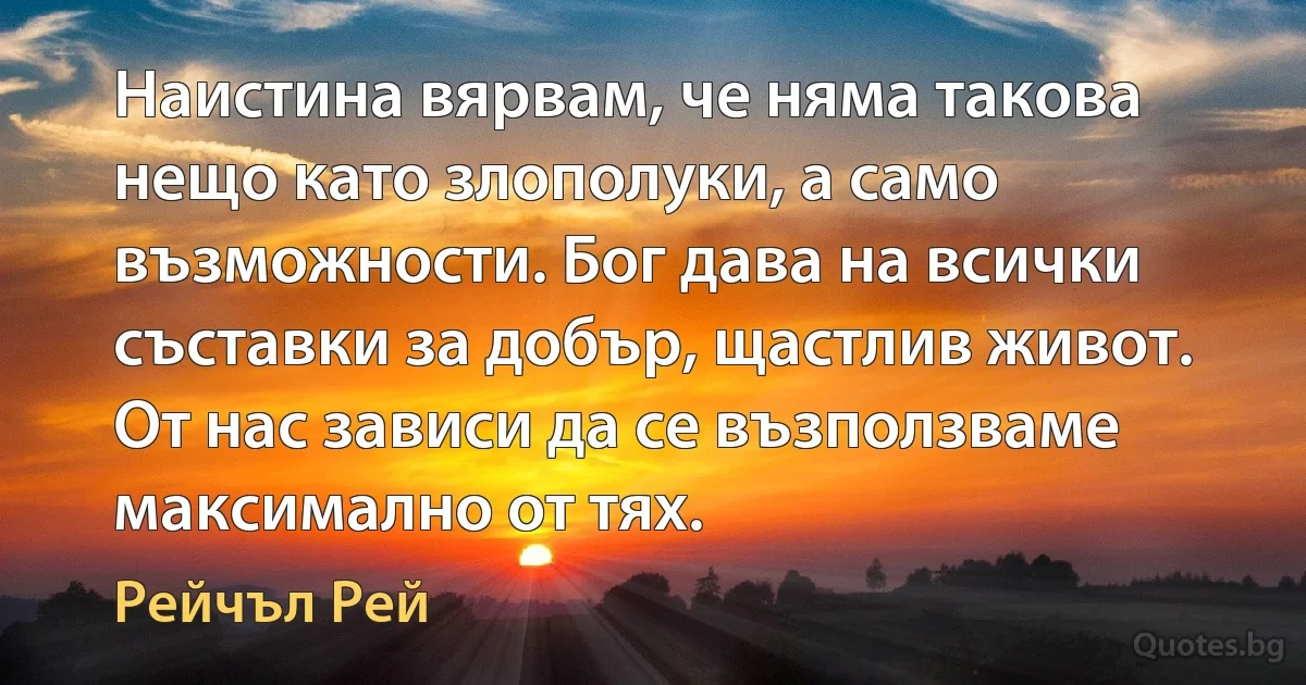 Наистина вярвам, че няма такова нещо като злополуки, а само възможности. Бог дава на всички съставки за добър, щастлив живот. От нас зависи да се възползваме максимално от тях. (Рейчъл Рей)