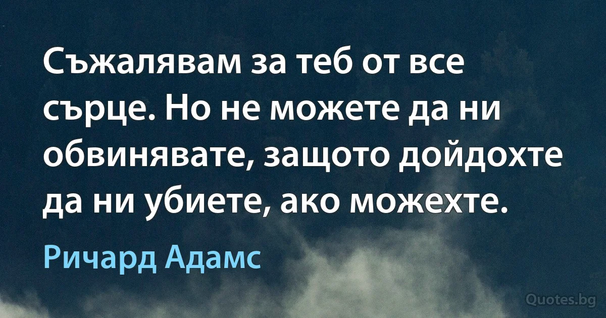 Съжалявам за теб от все сърце. Но не можете да ни обвинявате, защото дойдохте да ни убиете, ако можехте. (Ричард Адамс)