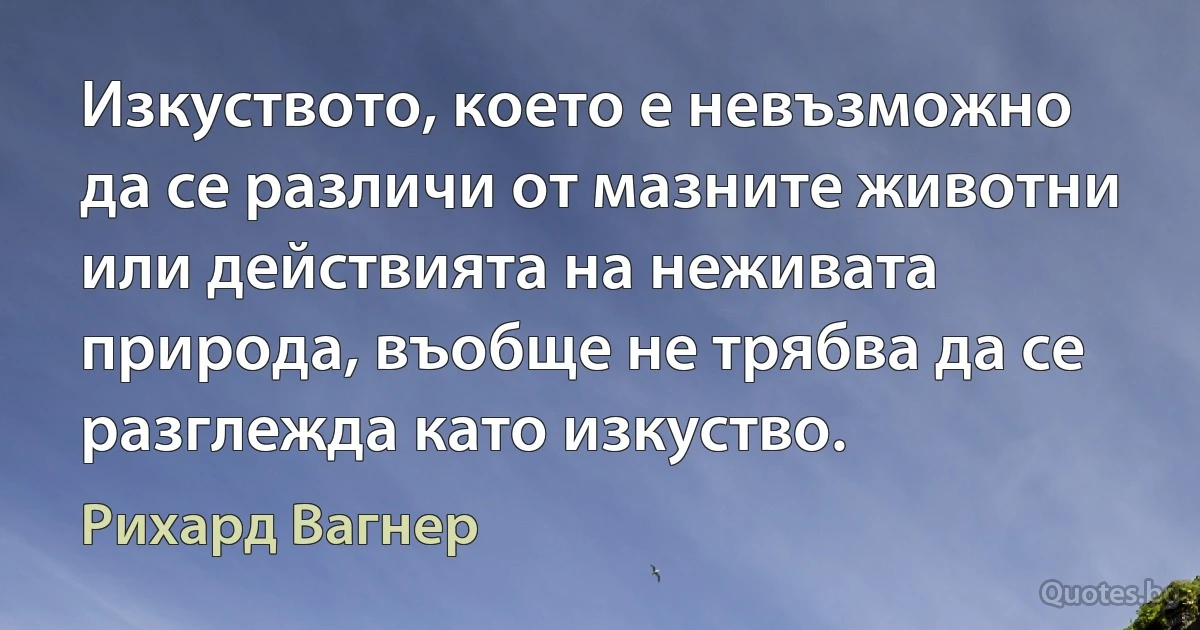 Изкуството, което е невъзможно да се различи от мазните животни или действията на неживата природа, въобще не трябва да се разглежда като изкуство. (Рихард Вагнер)