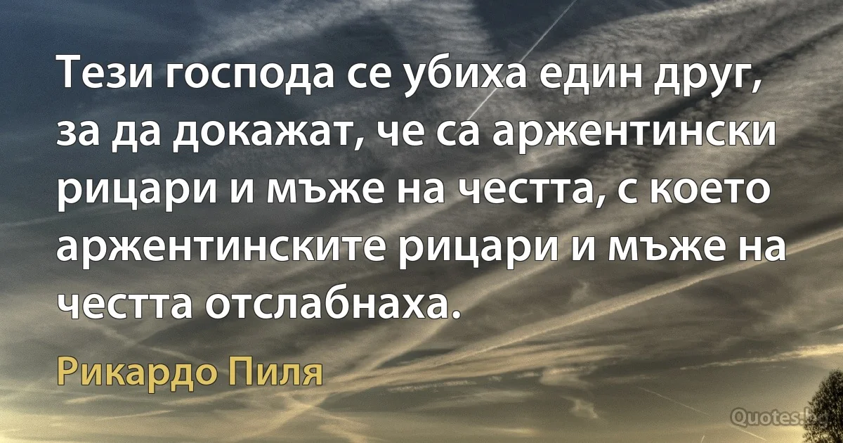 Тези господа се убиха един друг, за да докажат, че са аржентински рицари и мъже на честта, с което аржентинските рицари и мъже на честта отслабнаха. (Рикардо Пиля)