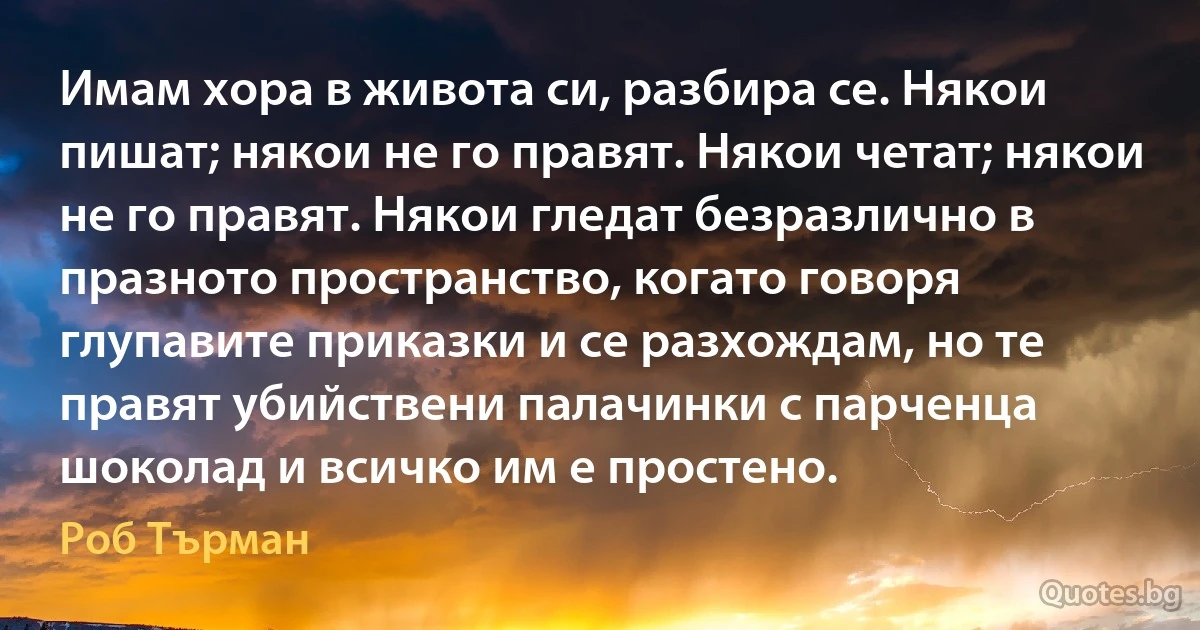 Имам хора в живота си, разбира се. Някои пишат; някои не го правят. Някои четат; някои не го правят. Някои гледат безразлично в празното пространство, когато говоря глупавите приказки и се разхождам, но те правят убийствени палачинки с парченца шоколад и всичко им е простено. (Роб Търман)