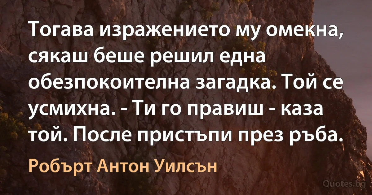 Тогава изражението му омекна, сякаш беше решил една обезпокоителна загадка. Той се усмихна. - Ти го правиш - каза той. После пристъпи през ръба. (Робърт Антон Уилсън)